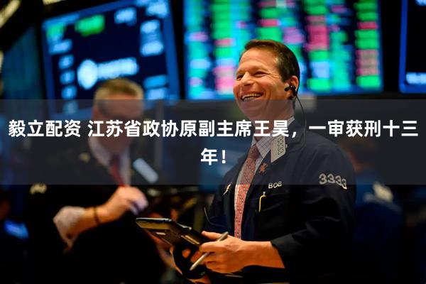 毅立配资 江苏省政协原副主席王昊，一审获刑十三年！
