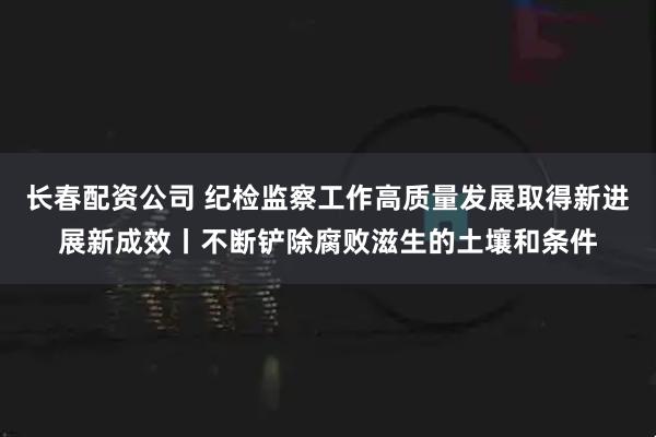 长春配资公司 纪检监察工作高质量发展取得新进展新成效丨不断铲除腐败滋生的土壤和条件