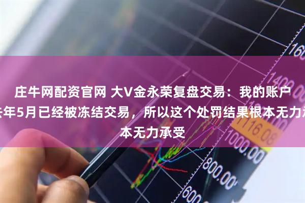 庄牛网配资官网 大V金永荣复盘交易：我的账户在去年5月已经被冻结交易，所以这个处罚结果根本无力承受