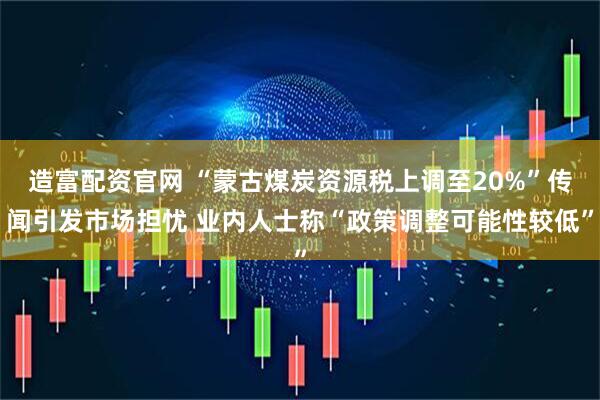 造富配资官网 “蒙古煤炭资源税上调至20%”传闻引发市场担忧 业内人士称“政策调整可能性较低”