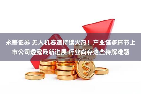 永華证券 无人机赛道持续火热！产业链多环节上市公司透露最新进展 行业尚存这些待解难题