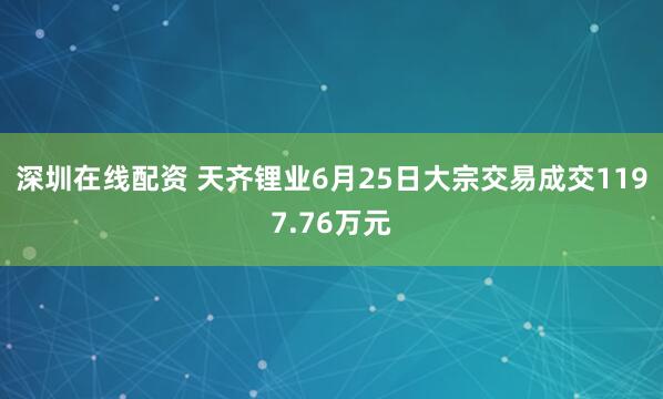 深圳在线配资 天齐锂业6月25日大宗交易成交1197.76万元