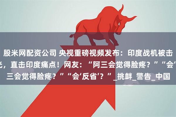 股米网配资公司 央视重磅视频发布：印度战机被击落，六宗外交死罪曝光，直击印度痛点！网友：“阿三会觉得脸疼？”“会‘反省’？”_挑衅_警告_中国