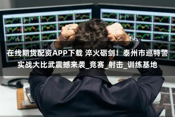 在线期货配资APP下载 淬火砺剑！泰州市巡特警实战大比武震撼来袭_竞赛_射击_训练基地
