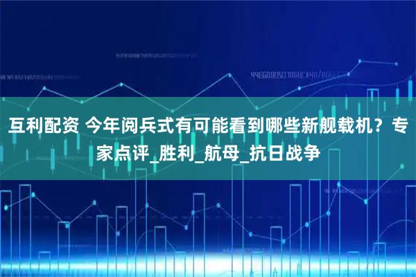 互利配资 今年阅兵式有可能看到哪些新舰载机？专家点评_胜利_航母_抗日战争