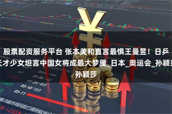股票配资服务平台 张本美和直言最惧王曼昱！日乒天才少女坦言中国女将成最大梦魇_日本_奥运会_孙颖莎