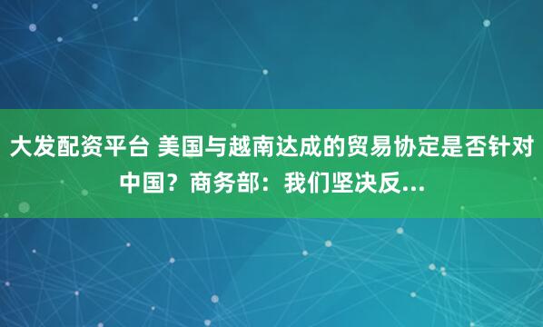 大发配资平台 美国与越南达成的贸易协定是否针对中国？商务部：我们坚决反...