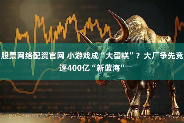 股票网络配资官网 小游戏成“大蛋糕”？大厂争先竞逐400亿“新蓝海”