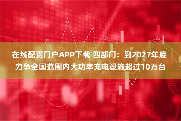 在线配资门户APP下载 四部门：到2027年底 力争全国范围内大功率充电设施超过10万台