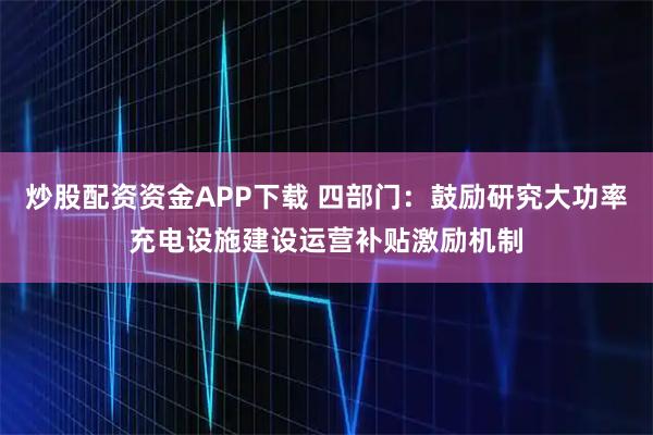 炒股配资资金APP下载 四部门：鼓励研究大功率充电设施建设运营补贴激励机制