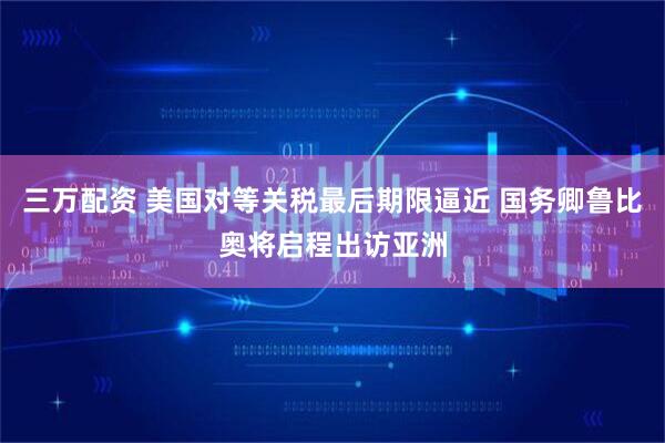 三万配资 美国对等关税最后期限逼近 国务卿鲁比奥将启程出访亚洲