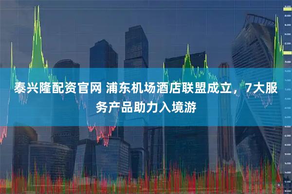 泰兴隆配资官网 浦东机场酒店联盟成立，7大服务产品助力入境游