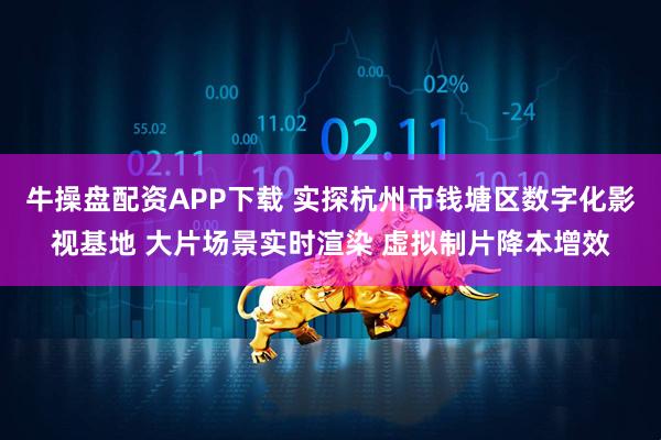 牛操盘配资APP下载 实探杭州市钱塘区数字化影视基地 大片场景实时渲染 虚拟制片降本增效