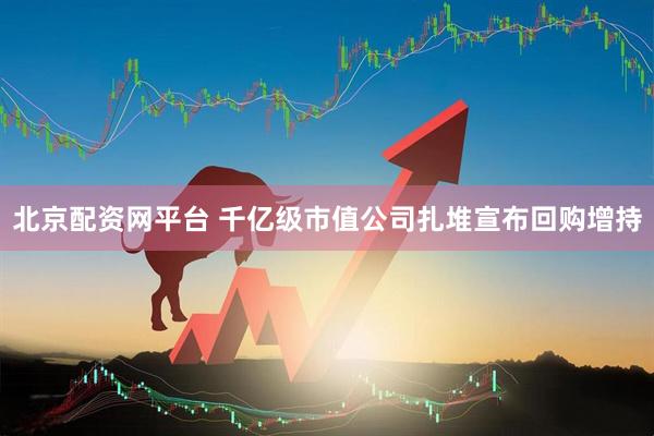 北京配资网平台 千亿级市值公司扎堆宣布回购增持